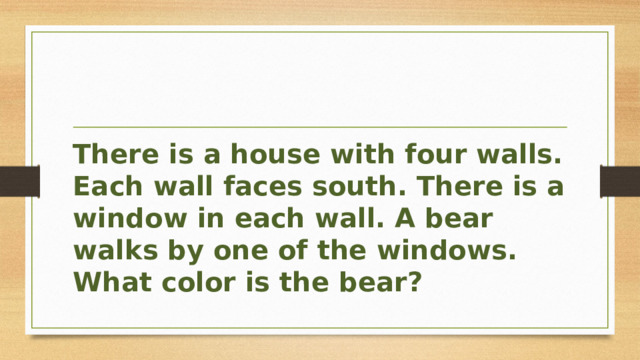 There is a house with four walls. Each wall faces south. There is a window in each wall. A bear walks by one of the windows. What color is the bear? 