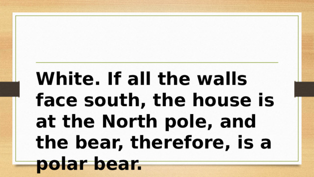 White. If all the walls face south, the house is at the North pole, and the bear, therefore, is a polar bear. 