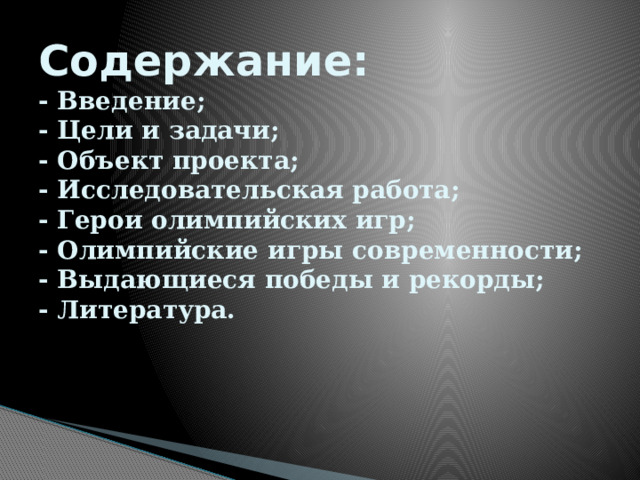 Содержание:  - Введение;  - Цели и задачи;  - Объект проекта;  - Исследовательская работа;  - Герои олимпийских игр;  - Олимпийские игры современности;  - Выдающиеся победы и рекорды;  - Литература.    