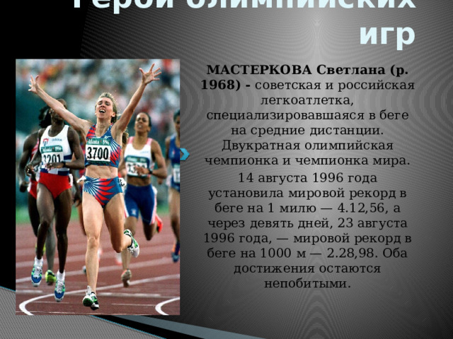 Герои олимпийских игр МАСТЕРКОВА Светлана (р. 1968) - советская и российская легкоатлетка, специализировавшаяся в беге на средние дистанции. Двукратная олимпийская чемпионка и чемпионка мира. 14 августа 1996 года установила мировой рекорд в беге на 1 милю — 4.12,56, а через девять дней, 23 августа 1996 года, — мировой рекорд в беге на 1000 м — 2.28,98. Оба достижения остаются непобитыми. 