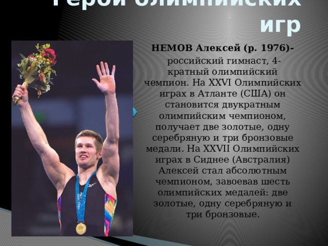 Герои олимпийских игр НЕМОВ Алексей (р. 1976)-  российский гимнаст, 4-кратный олимпийский чемпион. На XXVI Олимпийских играх в Атланте (США) он становится двукратным олимпийским чемпионом, получает две золотые, одну серебряную и три бронзовые медали. На XXVII Олимпийских играх в Сиднее (Австралия) Алексей стал абсолютным чемпионом, завоевав шесть олимпийских медалей: две золотые, одну серебряную и три бронзовые. 