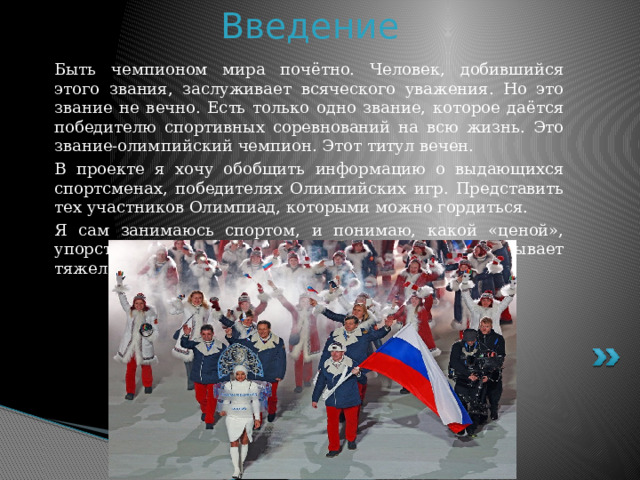 Введение Быть чемпионом мира почётно. Человек, добившийся этого звания, заслуживает всяческого уважения. Но это звание не вечно. Есть только одно звание, которое даётся победителю спортивных соревнований на всю жизнь. Это звание-олимпийский чемпион. Этот титул вечен. В проекте я хочу обобщить информацию о выдающихся спортсменах, победителях Олимпийских игр. Представить тех участников Олимпиад, которыми можно гордиться. Я сам занимаюсь спортом, и понимаю, какой «ценой», упорством, силой воли достигаются победы, и как бывает тяжела горечь поражения. 