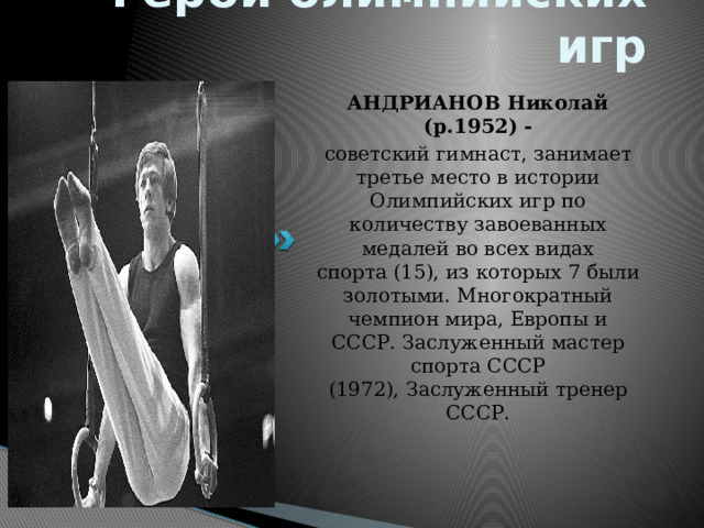 Герои олимпийских игр АНДРИАНОВ Николай (р.1952) - советский гимнаст, занимает третье место в истории Олимпийских игр по количеству завоеванных медалей во всех видах спорта (15), из которых 7 были золотыми. Многократный чемпион мира, Европы и СССР. Заслуженный мастер спорта СССР (1972), Заслуженный тренер СССР. 