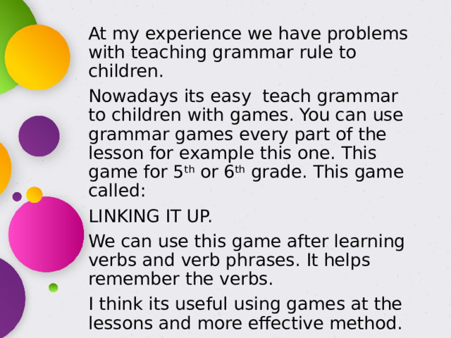 At my experience we have problems with teaching grammar rule to children. Nowadays its easy teach grammar to children with games. You can use grammar games every part of the lesson for example this one. This game for 5 th or 6 th grade. This game called: LINKING IT UP. We can use this game after learning verbs and verb phrases. It helps remember the verbs. I think its useful using games at the lessons and more effective method. 