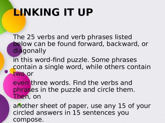 LINKING IT UP   The 25 verbs and verb phrases listed below can be found forward, backward, or diagonally in this word-find puzzle. Some phrases contain a single word, while others contain two or even three words. Find the verbs and phrases in the puzzle and circle them. Then, on another sheet of paper, use any 15 of your circled answers in 15 sentences you compose. 