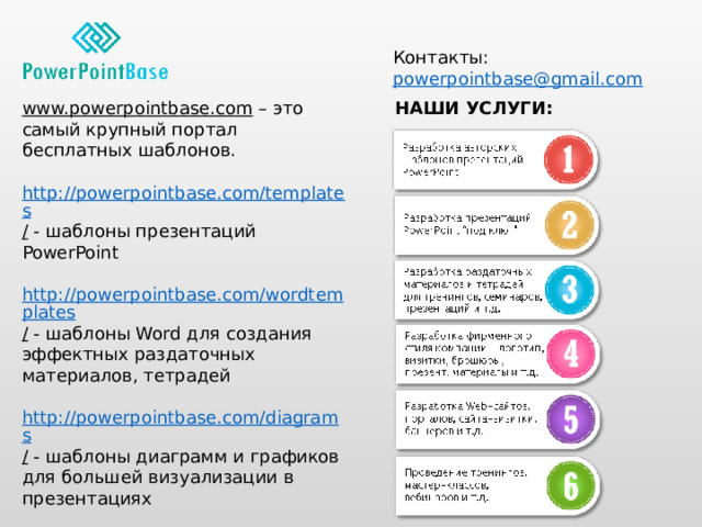 Контакты: powerpointbase@gmail.com  www.powerpointbase.com – это самый крупный портал бесплатных шаблонов. НАШИ УСЛУГИ: http://powerpointbase.com/templates /  - шаблоны презентаций PowerPoint http://powerpointbase.com/wordtemplates /  - шаблоны Word для создания эффектных раздаточных материалов, тетрадей http://powerpointbase.com/diagrams /  - шаблоны диаграмм и графиков для большей визуализации в презентациях http://powerpointbase.com/certificates /  - шаблоны сертификатов, дипломов, грамот А также видео-уроки, статьи и многое другое… 