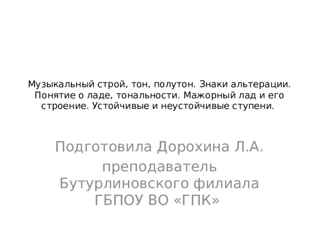 Музыкальный строй, тон, полутон. Знаки альтерации. Понятие о ладе, тональности. Мажорный лад и его строение. Устойчивые и неустойчивые ступени.   Подготовила Дорохина Л.А. преподаватель Бутурлиновского филиала ГБПОУ ВО «ГПК» 