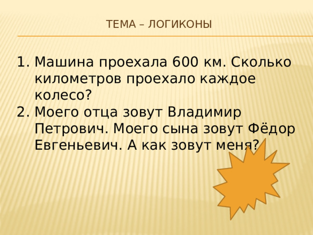 Тема – логиконы   Машина проехала 600 км. Сколько километров проехало каждое колесо? Моего отца зовут Владимир Петрович. Моего сына зовут Фёдор Евгеньевич. А как зовут меня? 