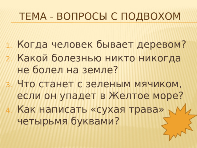 Тема - Вопросы с подвохом   Когда человек бывает деревом? Какой болезнью никто никогда не болел на земле? Что станет с зеленым мячиком, если он упадет в Желтое море? Как написать «сухая трава» четырьмя буквами? 