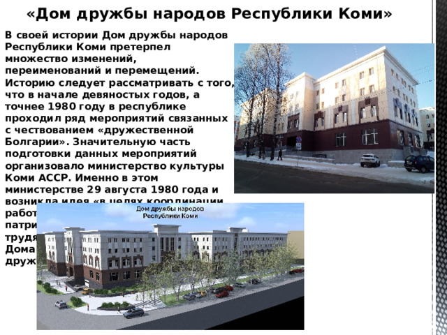 «Дом дружбы народов Республики Коми» В своей истории Дом дружбы народов Республики Коми претерпел множество изменений, переименований и перемещений. Историю следует рассматривать с того, что в начале девяностых годов, а точнее 1980 году в республике проходил ряд мероприятий связанных с чествованием «дружественной Болгарии». Значительную часть подготовки данных мероприятий организовало министерство культуры Коми АССР. Именно в этом министерстве 29 августа 1980 года и возникла идея «в целях координации работы по интернациональному и патриотическому воспитанию трудящихся создать на базе Районного Дома культуры в г.Сыктывкаре 