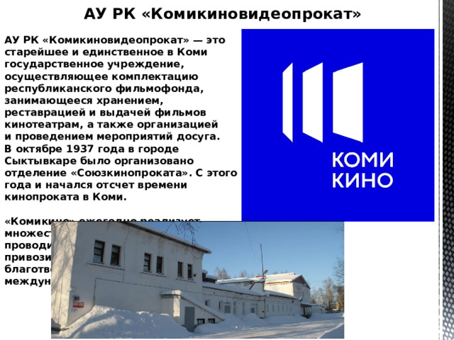 АУ РК «Комикиновидеопрокат» АУ РК «Комикиновидеопрокат» — это старейшее и единственное в Коми государственное учреждение, осуществляющее комплектацию республиканского фильмофонда, занимающееся хранением, реставрацией и выдачей фильмов кинотеатрам, а также организацией и проведением мероприятий досуга. В октябре 1937 года в городе Сыктывкаре было организовано отделение «Союзкинопроката». С этого года и начался отсчет времени кинопроката в Коми.   «Комикино» ежегодно реализует множество социальных проектов, проводит дни тематического кино, привозит в республику благотворительные акции крупных международных фестивалей. 