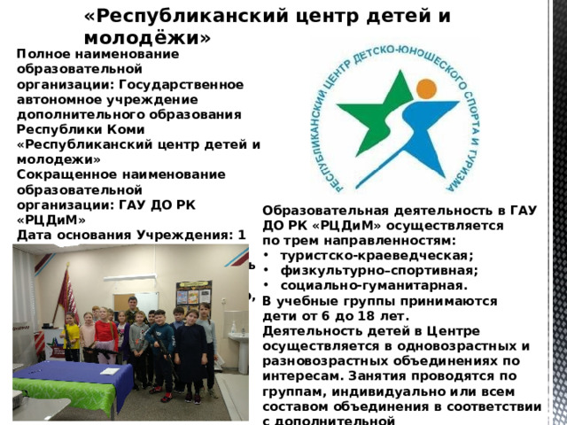 «Республиканский центр детей и молодёжи» Полное наименование образовательной организации: Государственное автономное учреждение дополнительного образования Республики Коми «Республиканский центр детей и молодежи» Сокращенное наименование образовательной организации: ГАУ ДО РК «РЦДиМ» Дата основания Учреждения: 1 июня 1952 года  Местонахождение образовательной организации: 167000, Республика Коми, г. Сыктывкар, ул. Орджоникидзе, д.14. Образовательная деятельность в ГАУ ДО РК «РЦДиМ» осуществляется по трем направленностям: туристско-краеведческая; физкультурно–спортивная; социально-гуманитарная. В учебные группы принимаются дети от 6 до 18 лет. Деятельность детей в Центре осуществляется в одновозрастных и разновозрастных объединениях по интересам. Занятия проводятся по группам, индивидуально или всем составом объединения в соответствии с дополнительной общеобразовательной  - дополнительной общеразвивающей программой. 