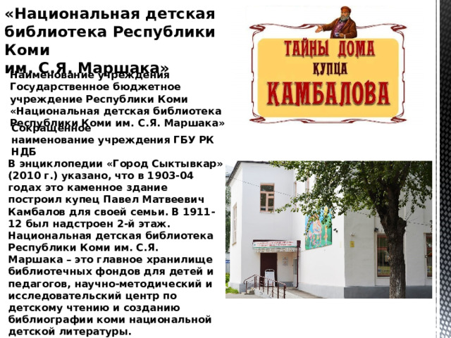 «Национальная детская библиотека Республики Коми им. С.Я. Маршака» Наименование учреждения Государственное бюджетное учреждение Республики Коми  «Национальная детская библиотека  Республики Коми им. С.Я. Маршака»  Сокращенное  наименование учреждения ГБУ РК НДБ В энциклопедии «Город Сыктывкар» (2010 г.) указано, что в 1903-04 годах это каменное здание построил купец Павел Матвеевич Камбалов для своей семьи. В 1911-12 был надстроен 2-й этаж. Национальная детская библиотека Республики Коми им. С.Я. Маршака – это главное хранилище библиотечных фондов для детей и педагогов, научно-методический и исследовательский центр по детскому чтению и созданию библиографии коми национальной детской литературы. 