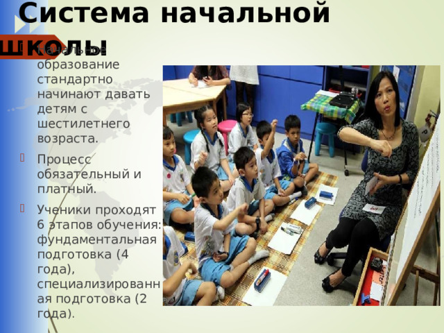  Система начальной школы Начальное образование стандартно начинают давать детям с шестилетнего возраста. Процесс обязательный и платный. Ученики проходят 6 этапов обучения: фундаментальная подготовка (4 года), специализированная подготовка (2 года ). 