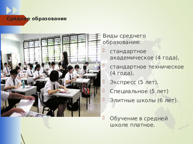  Среднее образование Виды среднего образования: стандартное академическое (4 года), стандартное техническое (4 года), Экспресс (5 лет), Специальное (5 лет) Элитные школы (6 лет). Обучение в средней школе платное. 