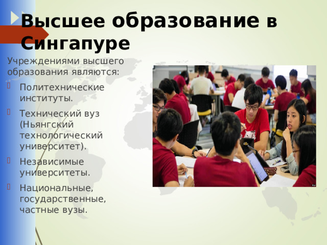 Высшее образование в Сингапуре Учреждениями высшего образования являются: Политехнические институты. Технический вуз (Ньянгский технологический университет). Независимые университеты. Национальные, государственные, частные вузы. 