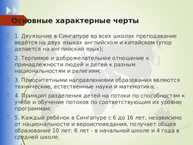 Основные характерные черты   1. Двуязычие в Сингапуре во всех школах преподавание ведётся на двух языках английском и китайском (упор делается на английский язык); 2. Терпимое и доброжелательное отношение к принадлежности людей и детей к разным национальностям и религиям; 3. Приоритетными направлениями образования являются технические, естественные науки и математика; 4. Принцип разделения детей на потоки по способностям к учёбе и обучение потоков по соответствующим их уровню программам; 5. Каждый ребёнок в Сингапуре с 6 до 16 лет, независимо от национальности и вероисповедания, получает общее образование 10 лет: 6 лет - в начальной школе и 4 года в средней школе. 