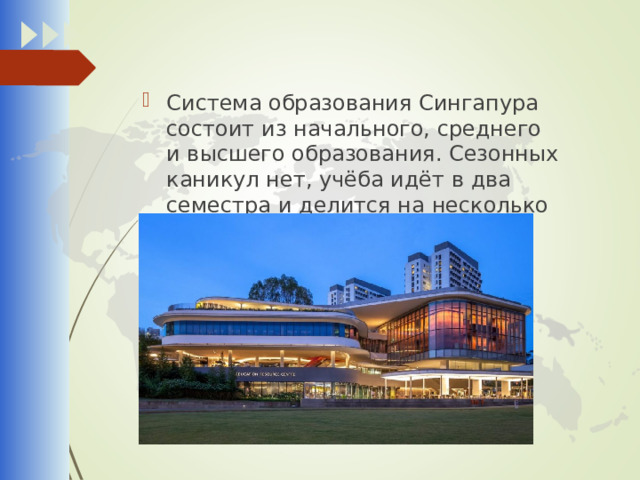 Система образования Сингапура состоит из начального, среднего и высшего образования. Сезонных каникул нет, учёба идёт в два семестра и делится на несколько уровней . 