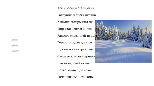 Как красивы стали елки,   Распушив в снегу иголки.   А земля теперь светлее,   Мир становится белее.   Радость сказочной поры —   Горки, что для детворы   Лучше всех аттракционов.   Сколько криков-перезвонов!   Что за чародейка это,   Позабывшая про лето?   Точно знаем — то сама... Вся природа засыпает,   Белы шубы надевает.   Солнце тусклое блестит,   От мороза не хранит.   Вот и сонные березы   Видят радостные грезы.   Снятся им весна-краса   И другие чудеса.   Это клен — стоит холодный.   Да, наряд-то очень модный!   Все деревья так одеты,   Все ночами видят лето.    