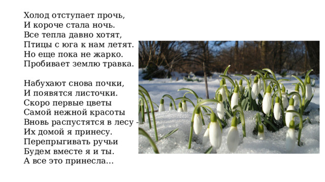 Холод отступает прочь, И короче стала ночь. Все тепла давно хотят, Птицы с юга к нам летят. Но еще пока не жарко. Пробивает землю травка.   Набухают снова почки, И появятся листочки. Скоро первые цветы Самой нежной красоты Вновь распустятся в лесу — Их домой я принесу. Перепрыгивать ручьи Будем вместе я и ты. А все это принесла... 