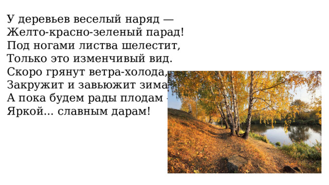 У деревьев веселый наряд — Желто-красно-зеленый парад! Под ногами листва шелестит, Только это изменчивый вид. Скоро грянут ветра-холода, Закружит и завьюжит зима, А пока будем рады плодам — Яркой... славным дарам! 