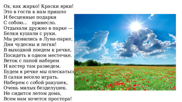 Ох, как жарко! Краски ярки! Это в гости к нам пришло И бесценные подарки С собою... принесло. Отдыхали дружно в парке — Белки кушали с руки. Мы резвились в Луна-парке, Дни чудесны и легки! В выходной поедем к речке, Посидеть в одном местечке. Веток с папой наберем И костер там разведем. Будем в речке мы плескаться, В салки весело играть. Наберем с собой ракушек, Очень милых безделушек. Не сидится летом дома, Всем нам хочется простора! 