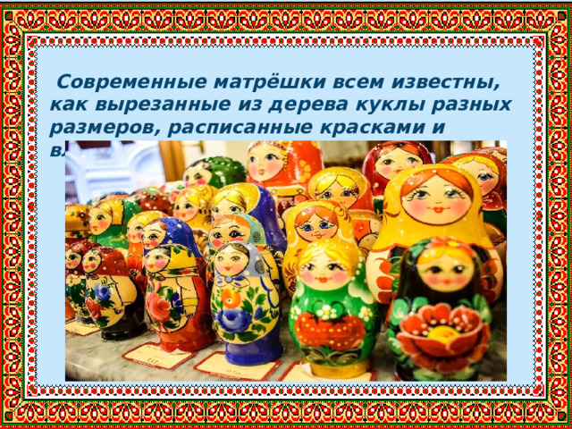  Современные матрёшки всем известны, как вырезанные из дерева куклы разных размеров, расписанные красками и вложенные одна в другую. 