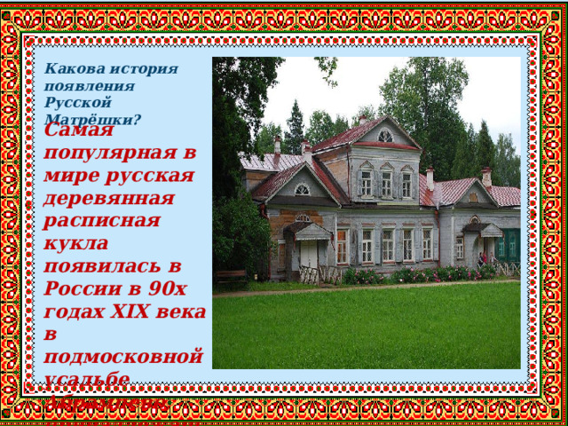 Какова история появления Русской Матрёшки? Самая популярная в мире русская деревянная расписная кукла появилась в России в 90х годах XIX века в подмосковной усадьбе Абрамцево, принадлежащей С.И. Мамонтову. 
