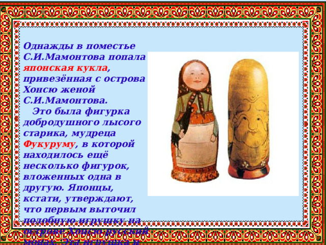  Однажды в поместье С.И.Мамонтова попала японская кукла , привезённая с острова Хонсю женой С.И.Мамонтова.  Это была фигурка добродушного лысого старика, мудреца Фукуруму , в которой находилось ещё несколько фигурок, вложенных одна в другую. Японцы, кстати, утверждают, что первым выточил подобную игрушку на острове Хонсю русский монах. Эта игрушка и явилась прообразом нашей матрешки. 