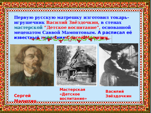 Первую русскую матрешку изготовил токарь-игрушечник Василий Звёздочкин, в стенах мастерской “Детское воспитание”, основанной меценатом Саввой Мамонтовым . А расписал её известный художник Сергей Малютин Мастерская «Детское воспитание» Василий Звёздочкин Сергей Малютин 