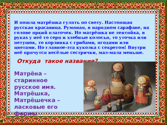 И пошла матрёшка гулять по свету. Настоящая русская красавица. Румяная, в нарядном сарафане, на голове яркий платочек. Но матрёшка не лентяйка, в руках у неё то серп и хлебные колосья, то уточка или петушок, то корзинка с грибами, ягодами или цветами. Но главное-эта куколка с секретом! Внутри неё прячутся весёлые сестрички, мал-мала меньше.   Откуда такое название?  Матрёна – старинное русское имя. Матрёшка, Матрёшечка – ласковые его формы 