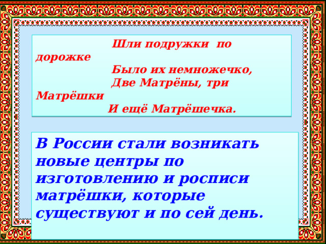 Шли подружки по дорожке  Было их немножечко,  Две Матрёны, три Матрёшки  И ещё Матрёшечка. В России стали возникать новые центры по изготовлению и росписи матрёшки, которые существуют и по сей день. 