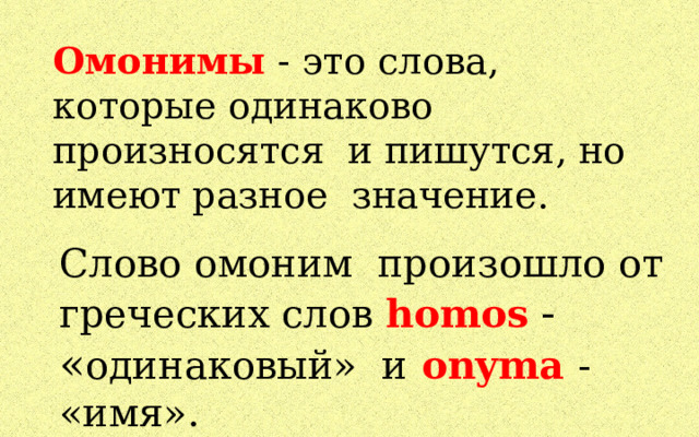 Омонимы - это слова, которые одинаково произносятся и пишутся, но имеют разное значение. Слово омоним произошло от греческих слов homos  - « одинаковый» и  onyma  - «имя». 