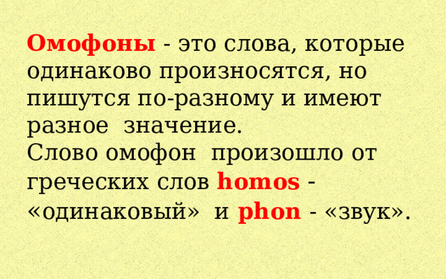Омофоны - это слова, которые одинаково произносятся, но пишутся по-разному и имеют разное значение.  Слово омофон произошло от греческих слов homos  - « одинаковый» и  phon  - «звук».   