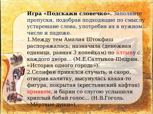 Игра «Подскажи словечко».  Заполните пропуски, подобрав подходящие по смыслу устаревшие слова, употребив их в нужном числе и падеже. 1.Между тем Амалия Штокфиш распоряжалась; назначила (денежная единица, равная 3 копейкам) по алтын у с каждого двора... (М.Е.Салтыков-Щедрин. «История одного города»). 2.Селифан принялся стучать, и скоро, отворив калитку, высунулась какая-то фигура, покрытая (крестьянский кафтан) армяком , и барин со слугою услышали хриплый бабий голос... (Н.В.Гоголь. «Мёртвые души»). 