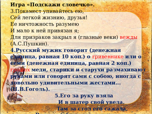 Игра «Подскажи словечко».  3.Покамест упивайтесь ею, Сей легкой жизнию, друзья! Ее ничтожность разумею И мало к ней привязан я; Для призраков закрыл я (глазные веки) вежды (А.С.Пушкин). 4.Русский мужик говорит (денежная единица, равная 10 коп.) о гривеннике  или о семи (денежная единица, равная 2 коп.) грошах меди, старики и старухи размахивают руками или говорят сами с собою, иногда с довольно удивительными жестами... (Н.В.Гоголь).  5.Его за руку взяла  И в шатер свой увела.  Там за стол его сажала,  Всяким (обильные, вкусные, изысканные кушанья)  явством угощала... (А.С.Пушкин «Золотой петушок»). 