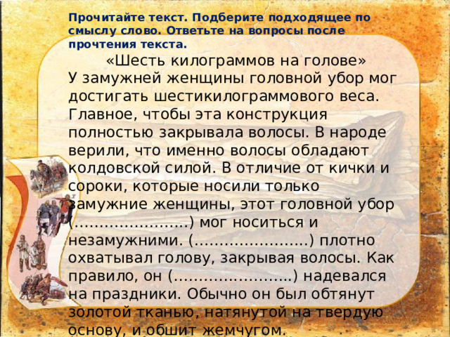 Прочитайте текст. Подберите подходящее по смыслу слово. Ответьте на вопросы после прочтения текста. «Шесть килограммов на голове» У замужней женщины головной убор мог достигать шестикилограммового веса. Главное, чтобы эта конструкция полностью закрывала волосы. В народе верили, что именно волосы обладают колдовской силой. В отличие от кички и сороки, которые носили только замужние женщины, этот головной убор (…………………..) мог носиться и незамужними. (…………………..) плотно охватывал голову, закрывая волосы. Как правило, он (………….………..) надевался на праздники. Обычно он был обтянут золотой тканью, натянутой на твердую основу, и обшит жемчугом. 