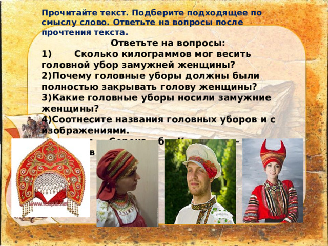 Прочитайте текст. Подберите подходящее по смыслу слово. Ответьте на вопросы после прочтения текста. Ответьте на вопросы: 1)  Сколько килограммов мог весить головной убор замужней женщины? 2)Почему головные уборы должны были полностью закрывать голову женщины? 3)Какие головные уборы носили замужние женщины? 4)Соотнесите названия головных уборов и с изображениями. Кичка – г , Сорока – б , Кокошник – а , Картуз – в . А) б) в) г)  