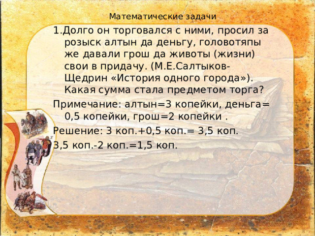  Математические задачи 1.Долго он торговался с ними, просил за розыск алтын да деньгу, головотяпы же давали грош да животы (жизни) свои в придачу. (М.Е.Салтыков-Щедрин «История одного города»). Какая сумма стала предметом торга? Примечание: алтын=3 копейки, деньга= 0,5 копейки, грош=2 копейки . Решение: 3 коп.+0,5 коп.= 3,5 коп. 3,5 коп.-2 коп.=1,5 коп. 