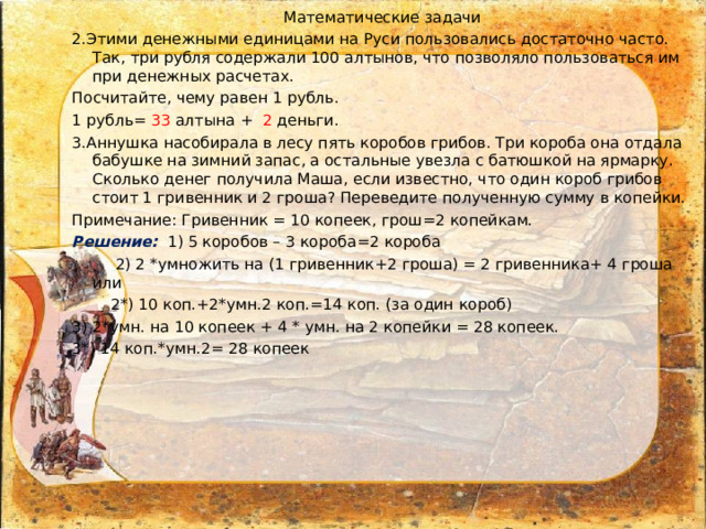 Математические задачи 2.Этими денежными единицами на Руси пользовались достаточно часто. Так, три рубля содержали 100 алтынов, что позволяло пользоваться им при денежных расчетах. Посчитайте, чему равен 1 рубль. 1 рубль= 33 алтына + 2 деньги. 3.Аннушка насобирала в лесу пять коробов грибов. Три короба она отдала бабушке на зимний запас, а остальные увезла с батюшкой на ярмарку. Сколько денег получила Маша, если известно, что один короб грибов стоит 1 гривенник и 2 гроша? Переведите полученную сумму в копейки. Примечание: Гривенник = 10 копеек, грош=2 копейкам. Решение: 1) 5 коробов – 3 короба=2 короба  2) 2 *умножить на (1 гривенник+2 гроша) = 2 гривенника+ 4 гроша или  2*) 10 коп.+2*умн.2 коп.=14 коп. (за один короб) 3) 2*умн. на 10 копеек + 4 * умн. на 2 копейки = 28 копеек. 3*) 14 коп.*умн.2= 28 копеек  