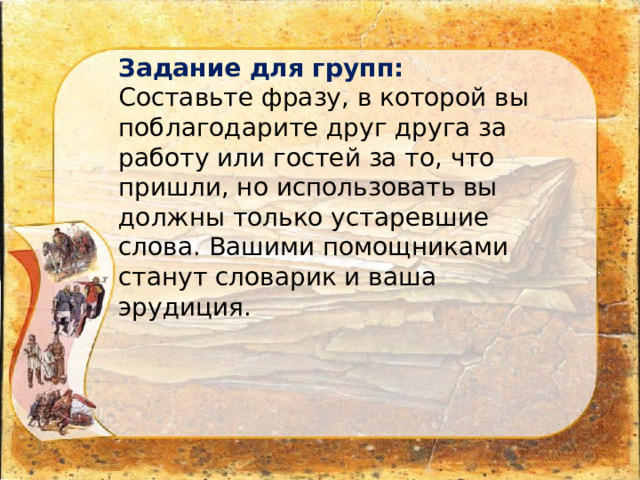 Задание для групп: Составьте фразу, в которой вы поблагодарите друг друга за работу или гостей за то, что пришли, но использовать вы должны только устаревшие слова. Вашими помощниками станут словарик и ваша эрудиция. 