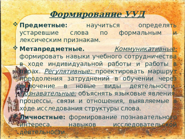 Формирование УУД Предметные: научиться определять устаревшие слова по формальным и лексическим признакам. Метапредметные.  Коммуникативные: формировать навыки учебного сотрудничества в ходе индивидуальной работы и работы в парах. Регулятивные: проектировать маршрут преодоления затруднений в обучении через включение в новые виды деятельности. Познавательные: объяснять языковые явления, процессы, связи и отношения, выявляемые в ходе исследования структуры слова. Личностные: формирование познавательного интереса, навыков исследовательской деятельности. 