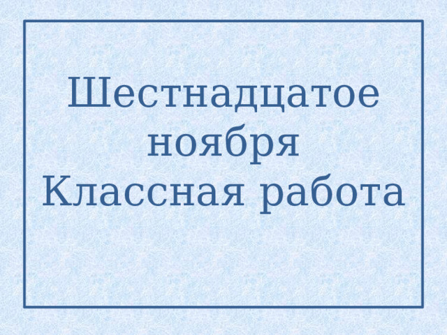 Шестнадцатое ноября  Классная работа   