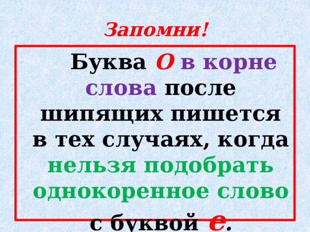 Запомни!  Буква О в корне слова после шипящих пишется в тех случаях, когда нельзя подобрать однокоренное слово с буквой е . 