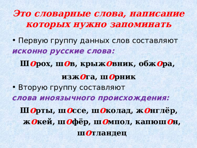 Это словарные слова, написание которых нужно запоминать Первую группу данных слов составляют исконно русские слова: Ш о рох, ш о в, крыж о вник, обж о ра, изж о га, ш о рник Вторую группу составляют слова иноязычного происхождения: Ш о рты, ш о ссе, ш о колад, ж о нглёр, ж о кей, ш о фёр, ш о мпол, капюш о н, ш о тландец 
