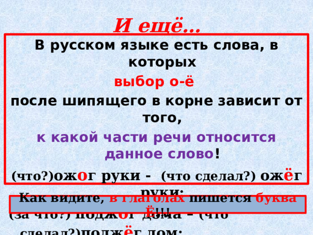 И ещё… В русском языке есть слова, в которых выбор о-ё после шипящего в корне зависит от того, к какой части речи относится данное слово ! (что?) ож о г руки - (что сделал?) ож ё г руки; (за что?) подж о г дома – (что сделал?) подж ё г дом; сильные (что?) ож о ги – (что сделал?) обж ё г спину Как видите, в глаголах пишется буква Ё !!! 