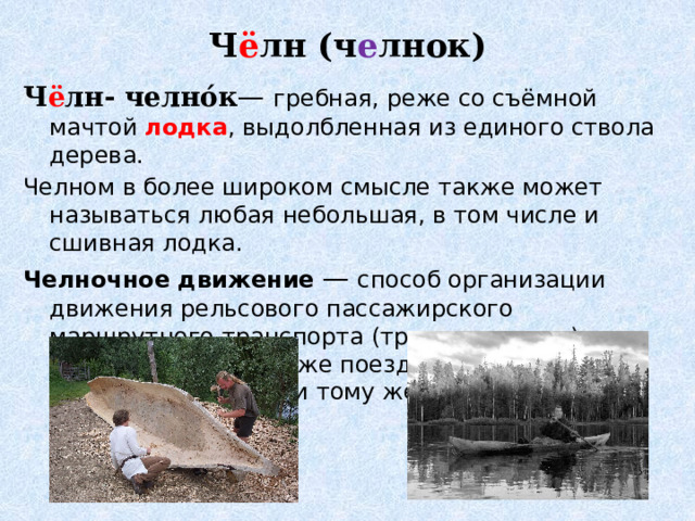Ч ё лн (ч е лнок)   Ч ё лн- челно́к — гребная, реже со съёмной мачтой лодка , выдолбленная из единого ствола дерева. Челном в более широком смысле также может называться любая небольшая, в том числе и сшивная лодка. Челночное движение  — способ организации движения рельсового пассажирского маршрутного транспорта (трамвая, метро), при котором один и тот же поезд двигается в обе стороны по одному и тому же пути 