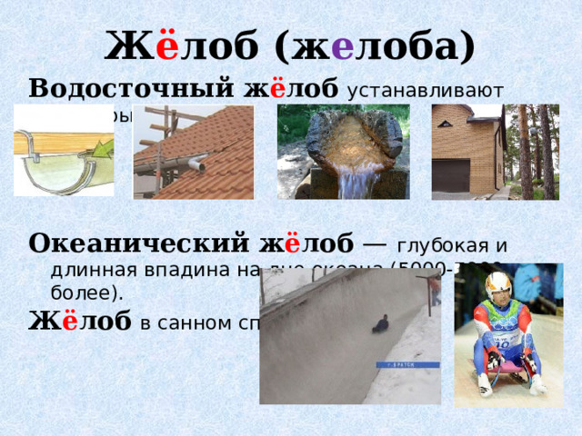 Ж ё лоб (ж е лоба)   Водосточный ж ё лоб  устанавливают под крышей  Океанический ж ё лоб  — глубокая и длинная впадина на дне океана (5000-7000 м и более). Ж ё лоб  в санном спорте - 