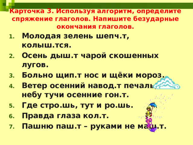 Карточка 3. Используя алгоритм, определите спряжение глаголов. Напишите безударные окончания глаголов. Молодая зелень шепч.т, колыш.тся. Осень дыш.т чарой скошенных лугов. Больно щип.т нос и щёки мороз. Ветер осенний навод.т печаль, по небу тучи осенние гон.т. Где стро.шь, тут и ро.шь. Правда глаза кол.т. Пашню паш.т – руками не маш.т. 