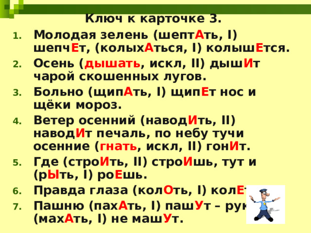 Ключ к карточке 3. Молодая зелень (шепт А ть, I) шепч Е т, (колых А ться, I) колыш Е тся. Осень ( дышать , искл, II) дыш И т чарой скошенных лугов. Больно (щип А ть, I) щип Е т нос и щёки мороз. Ветер осенний (навод И ть, II) навод И т печаль, по небу тучи осенние ( гнать , искл, II) гон И т. Где (стро И ть, II) стро И шь, тут и (р Ы ть, I) ро Е шь. Правда глаза (кол О ть, I) кол Е т. Пашню (пах А ть, I) паш У т – руками (мах А ть, I) не маш У т. 